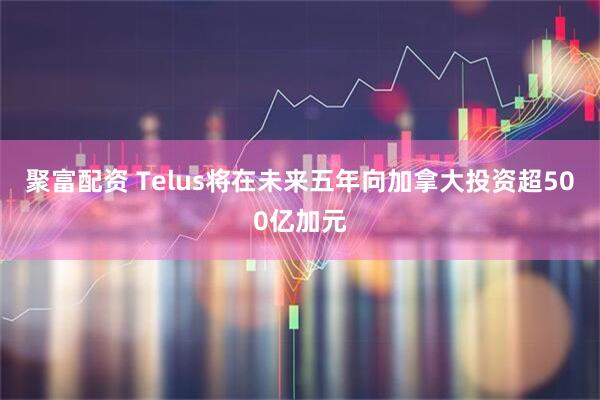 聚富配资 Telus将在未来五年向加拿大投资超500亿加元