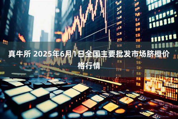 真牛所 2025年6月1日全国主要批发市场脐橙价格行情