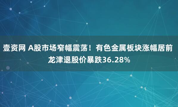 壹资网 A股市场窄幅震荡！有色金属板块涨幅居前 龙津退股价暴跌36.28%