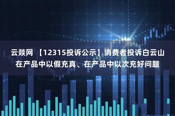 云燚网 【12315投诉公示】消费者投诉白云山在产品中以假充真、在产品中以次充好问题