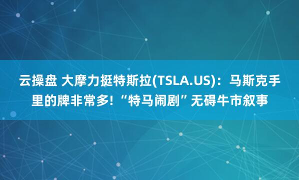 云操盘 大摩力挺特斯拉(TSLA.US)：马斯克手里的牌非常多! “特马闹剧”无碍牛市叙事