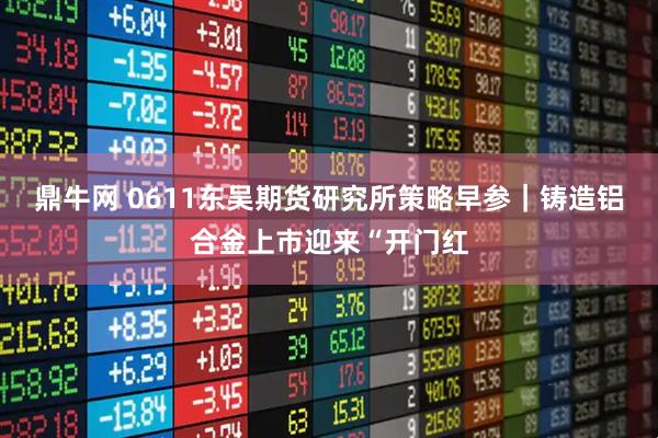 鼎牛网 0611东吴期货研究所策略早参｜铸造铝合金上市迎来“开门红