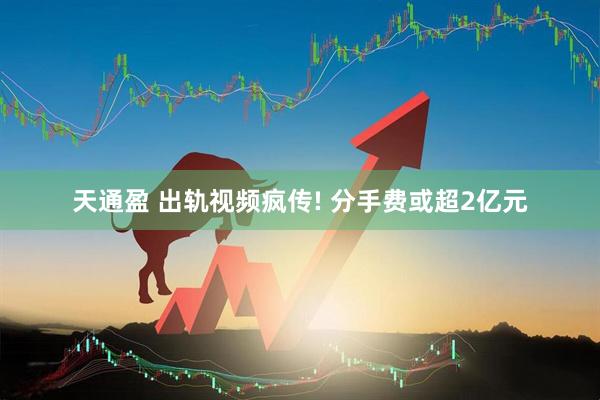 天通盈 出轨视频疯传! 分手费或超2亿元