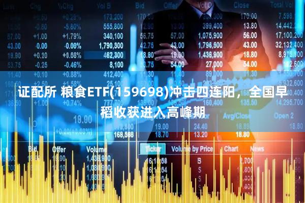 证配所 粮食ETF(159698)冲击四连阳，全国早稻收获进入高峰期