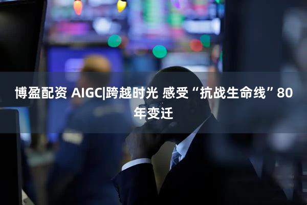 博盈配资 AIGC|跨越时光 感受“抗战生命线”80年变迁