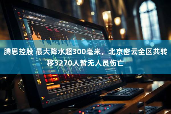 腾思控股 最大降水超300毫米，北京密云全区共转移3270人暂无人员伤亡