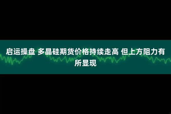 启运操盘 多晶硅期货价格持续走高 但上方阻力有所显现