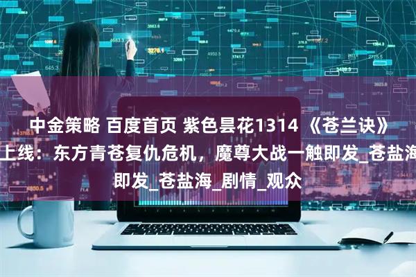 中金策略 百度首页 紫色昙花1314 《苍兰诀》第2季第4集上线：东方青苍复仇危机，魔尊大战一触即发_苍盐海_剧情_观众