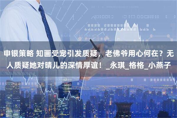 申银策略 知画受宠引发质疑，老佛爷用心何在？无人质疑她对晴儿的深情厚谊！_永琪_格格_小燕子