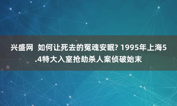 兴盛网  如何让死去的冤魂安眠? 1995年上海5.4特大入室抢劫杀人案侦破始末