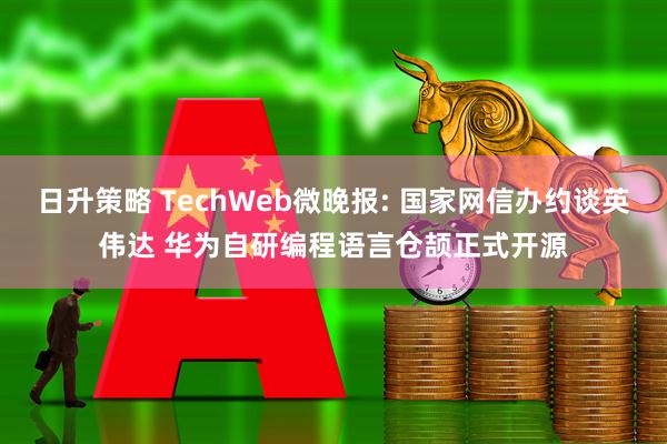 日升策略 TechWeb微晚报: 国家网信办约谈英伟达 华为自研编程语言仓颉正式开源