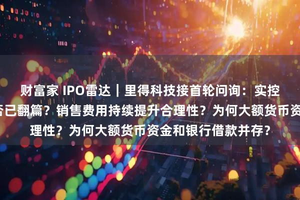 财富家 IPO雷达｜里得科技接首轮问询：实控人离婚财产纠纷是否已翻篇？销售费用持续提升合理性？为何大额货币资金和银行借款并存？