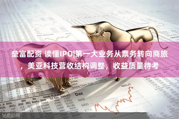 垒富配资 读懂IPO|第一大业务从票务转向商旅，美亚科技营收结构调整，收益质量待考