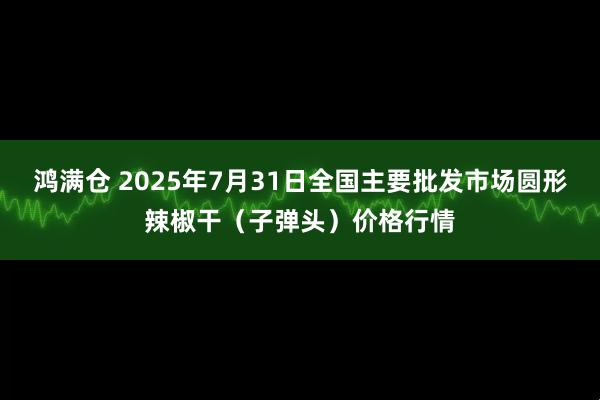 鸿满仓 2025年7月31日全国主要批发市场圆形辣椒干（子弹头）价格行情