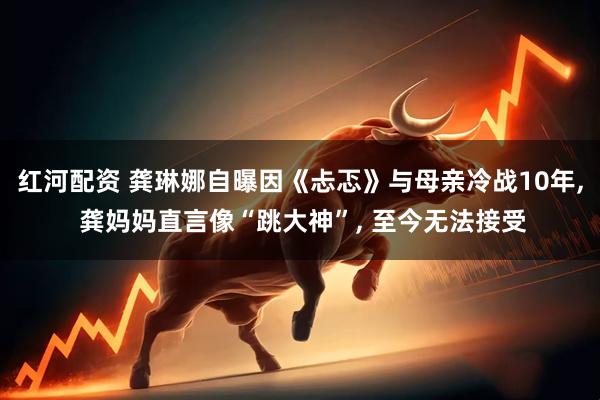 红河配资 龚琳娜自曝因《忐忑》与母亲冷战10年, 龚妈妈直言像“跳大神”, 至今无法接受