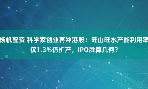 杨帆配资 科学家创业再冲港股：旺山旺水产能利用率仅1.3%仍扩产，IPO胜算几何？