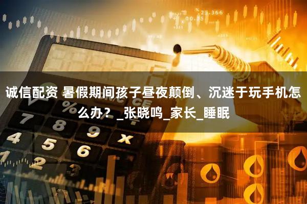 诚信配资 暑假期间孩子昼夜颠倒、沉迷于玩手机怎么办？_张晓鸣_家长_睡眠