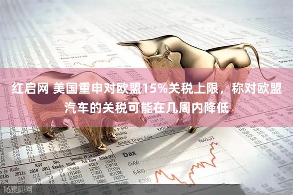 红启网 美国重申对欧盟15%关税上限，称对欧盟汽车的关税可能在几周内降低