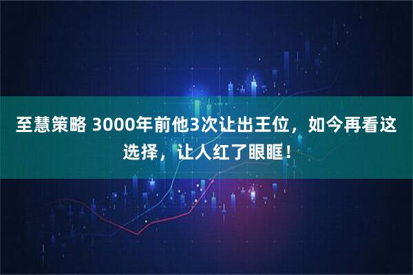 至慧策略 3000年前他3次让出王位，如今再看这选择，让人红了眼眶！