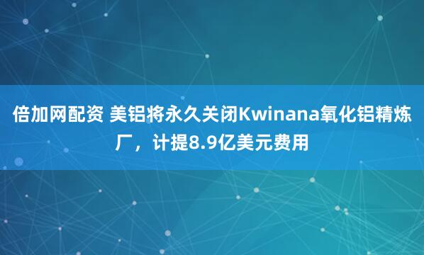 倍加网配资 美铝将永久关闭Kwinana氧化铝精炼厂，计提8.9亿美元费用