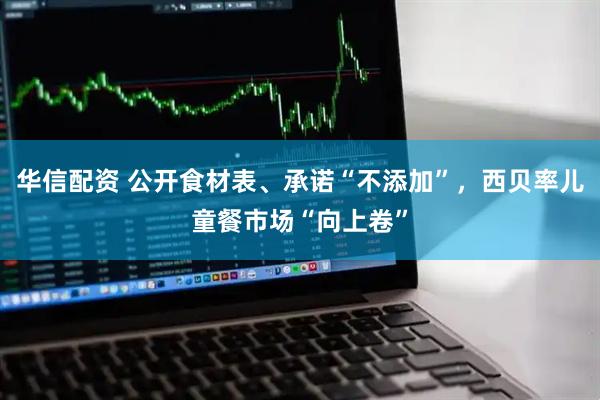 华信配资 公开食材表、承诺“不添加”，西贝率儿童餐市场“向上卷”