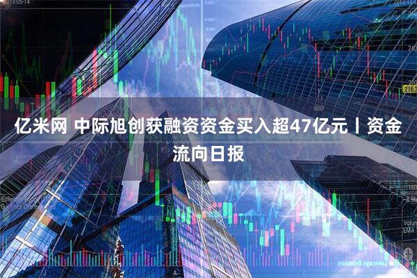 亿米网 中际旭创获融资资金买入超47亿元丨资金流向日报