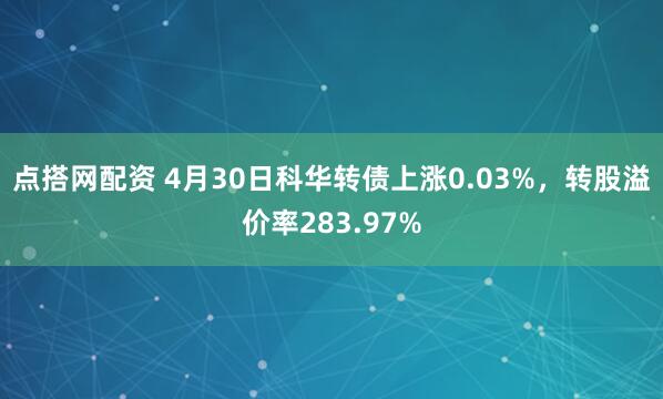 点搭网配资 4月30日科华转债上涨0.03%，转股溢价率283.97%