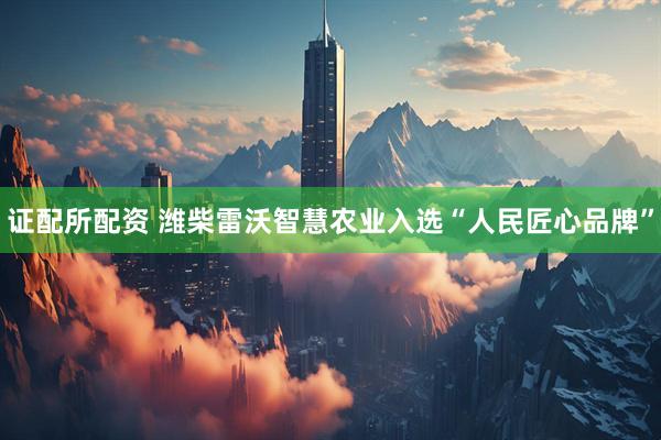 证配所配资 潍柴雷沃智慧农业入选“人民匠心品牌”