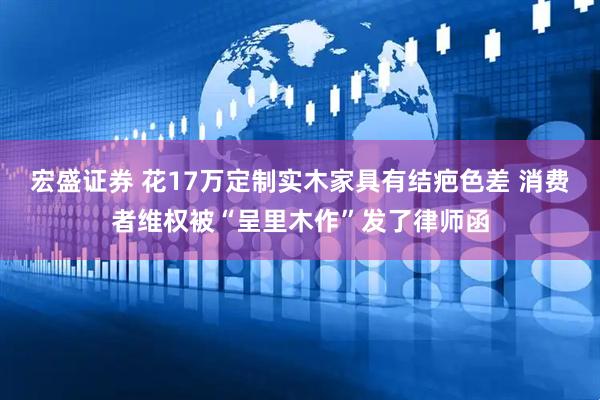 宏盛证券 花17万定制实木家具有结疤色差 消费者维权被“呈里木作”发了律师函