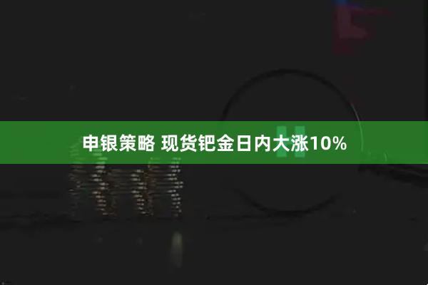 申银策略 现货钯金日内大涨10%