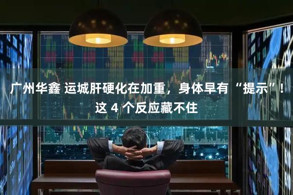 广州华鑫 运城肝硬化在加重，身体早有 “提示”！这 4 个反应藏不住