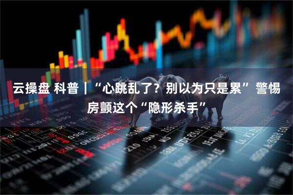 云操盘 科普｜“心跳乱了？别以为只是累” 警惕房颤这个“隐形杀手”