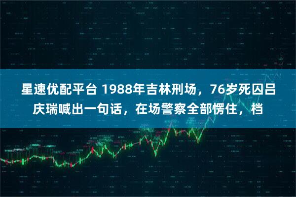 星速优配平台 1988年吉林刑场,76岁死囚吕庆瑞喊出一句话,在场警察全部愣住,档